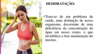 DESIDRATAÇÃO:
•Trata-se de um problema de
saúde, uma disfunção de nosso
organismo, decorrente de uma
deficiência da concentração de
água em nosso corpo, o que
inviabiliza a boa manutenção do
mesmo.
 