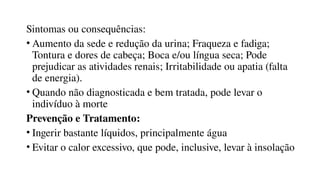 Sintomas ou consequências:
• Aumento da sede e redução da urina; Fraqueza e fadiga;
Tontura e dores de cabeça; Boca e/ou língua seca; Pode
prejudicar as atividades renais; Irritabilidade ou apatia (falta
de energia).
• Quando não diagnosticada e bem tratada, pode levar o
indivíduo à morte
Prevenção e Tratamento:
• Ingerir bastante líquidos, principalmente água
• Evitar o calor excessivo, que pode, inclusive, levar à insolação
 