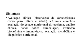 Sintomas:
•Avaliação clínica (observação de características
como peso, altura e idade) até uma completa
avaliação do estado nutricional do paciente, análise
clínica, dados sobre alimentação, avaliação
bioquímica e imunológica, avaliação metabólica e
diagnóstico nutricional.
 