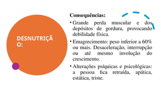 DESNUTRIÇÃ
O:
Consequências:
• Grande perda muscular e dos
depósitos de gordura, provocando
debilidade física.
• Emagrecimento: peso inferior a 60%
ou mais. Desaceleração, interrupção
ou até mesmo involução do
crescimento.
• Alterações psíquicas e psicológicas:
a pessoa fica retraída, apática,
estática, triste.
 