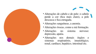 • Alterações de cabelo e de pele: o cabelo
perde a cor (fica mais claro), a pele
descasca e fica enrugada.
• Alterações sanguíneas, a anemia.
• Alterações ósseas, como a má formação.
• Alterações no sistema nervoso:
depressão, apatia.
• Alterações nos demais órgãos e
sistemas respiratório, imunológico,
renal, cardíaco, hepático, intestinal etc.
 