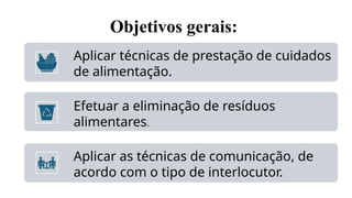 Objetivos gerais:
Aplicar técnicas de prestação de cuidados
de alimentação.
Efetuar a eliminação de resíduos
alimentares.
Aplicar as técnicas de comunicação, de
acordo com o tipo de interlocutor.
 