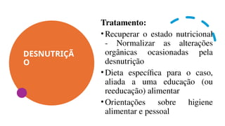 DESNUTRIÇÃ
O
Tratamento:
•Recuperar o estado nutricional
- Normalizar as alterações
orgânicas ocasionadas pela
desnutrição
•Dieta específica para o caso,
aliada a uma educação (ou
reeducação) alimentar
•Orientações sobre higiene
alimentar e pessoal
 