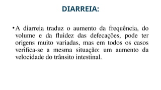 DIARREIA:
•A diarreia traduz o aumento da frequência, do
volume e da fluidez das defecações, pode ter
origens muito variadas, mas em todos os casos
verifica-se a mesma situação: um aumento da
velocidade do trânsito intestinal.
 