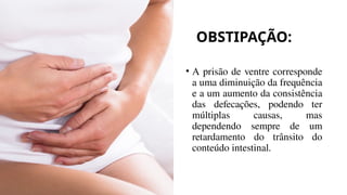 OBSTIPAÇÃO:
• A prisão de ventre corresponde
a uma diminuição da frequência
e a um aumento da consistência
das defecações, podendo ter
múltiplas causas, mas
dependendo sempre de um
retardamento do trânsito do
conteúdo intestinal.
 