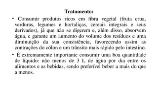 Tratamento:
• Consumir produtos ricos em fibra vegetal (fruta crua,
verduras, legumes e hortaliças, cereais integrais e seus
derivados), já que não se digerem e, além disso, absorvem
água, e garante um aumento do volume dos resíduos e uma
diminuição da sua consistência, favorecendo assim as
contrações do cólon e um trânsito mais rápido pelo intestino.
• É extremamente importante consumir uma boa quantidade
de líquido: não menos de 3 L de água por dia entre os
alimentos e as bebidas, sendo preferível beber a mais do que
a menos.
 
