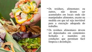 • Os resíduos, alimentares ou
outros, não devem ser
acumulados em locais onde são
manipulados alimentos, exceto na
medida em que tal seja inevitável
para a execução adequada do
trabalho.
• Os resíduos alimentares devem
ser depositados em contentores
fechados e mantidos em
condições que permitam fácil
limpeza e desinfeção.
 