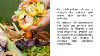 • Os colaboradores efetuam a
remoção dos resíduos após
terem sido servidas as
refeições.
• Os resíduos são armazenados
em locais que permita boas
condições de limpeza e em
local próprio no exterior das
instalações do estabelecimento.
A recolha dos resíduos é
efetuada pelas entidades
competentes.
 