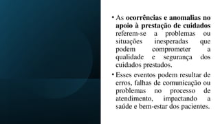 • As ocorrências e anomalias no
apoio à prestação de cuidados
referem-se a problemas ou
situações inesperadas que
podem comprometer a
qualidade e segurança dos
cuidados prestados.
• Esses eventos podem resultar de
erros, falhas de comunicação ou
problemas no processo de
atendimento, impactando a
saúde e bem-estar dos pacientes.
 