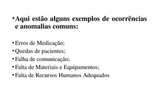 •Aqui estão alguns exemplos de ocorrências
e anomalias comuns:
•Erros de Medicação;
•Quedas de pacientes;
•Falha de comunicação;
•Falta de Materiais e Equipamentos;
•Falta de Recursos Humanos Adequados
 
