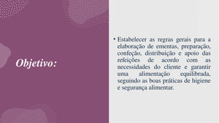 Objetivo:
• Estabelecer as regras gerais para a
elaboração de ementas, preparação,
confeção, distribuição e apoio das
refeições de acordo com as
necessidades do cliente e garantir
uma alimentação equilibrada,
seguindo as boas práticas de higiene
e segurança alimentar.
 