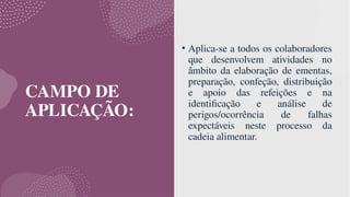 CAMPO DE
APLICAÇÃO:
• Aplica-se a todos os colaboradores
que desenvolvem atividades no
âmbito da elaboração de ementas,
preparação, confeção, distribuição
e apoio das refeições e na
identificação e análise de
perigos/ocorrência de falhas
expectáveis neste processo da
cadeia alimentar.
 