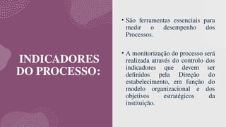 INDICADORES
DO PROCESSO:
• São ferramentas essenciais para
medir o desempenho dos
Processos.
• A monitorização do processo será
realizada através do controlo dos
indicadores que devem ser
definidos pela Direção do
estabelecimento, em função do
modelo organizacional e dos
objetivos estratégicos da
instituição.
 