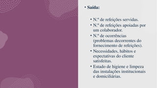 • Saída:
• N.º de refeições servidas.
• N.º de refeições apoiadas por
um colaborador.
• N.º de ocorrências
(problemas decorrentes do
fornecimento de refeições).
• Necessidades, hábitos e
expectativas do cliente
satisfeitas.
• Estado de higiene e limpeza
das instalações institucionais
e domiciliárias.
 