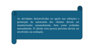 As atividades desenvolvidas no apoio nas refeições e
promoção da autonomia dos clientes devem ser
monitorizadas semanalmente, bem como avaliadas
mensalmente. O cliente e/ou pessoa próxima devem ser
envolvidos na avaliação.
 