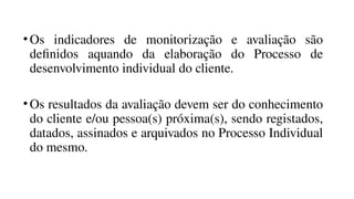 •Os indicadores de monitorização e avaliação são
definidos aquando da elaboração do Processo de
desenvolvimento individual do cliente.
•Os resultados da avaliação devem ser do conhecimento
do cliente e/ou pessoa(s) próxima(s), sendo registados,
datados, assinados e arquivados no Processo Individual
do mesmo.
 