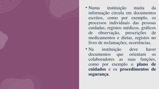 • Numa instituição muita da
informação circula em documentos
escritos, como por exemplo, os
processos individuais das pessoas
cuidadas, registos médicos, gráficos
de observação, prescrições de
medicamentos e dietas, registos no
livro de reclamações, ocorrências.
• Na instituição deve haver
documentos que orientam os
colaboradores as suas funções,
como por exemplo o plano de
cuidados e os procedimentos de
segurança.
 