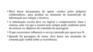 • Deve haver documentos de apoio, criados pelos próprios
colaboradores, para auxiliar no momento de transmissão de
informação aos colegas e técnicos.
• A informação escrita deve ser legível e compreensível, clara e
concisa, uma vez que o recetor nem sempre pode confirmar junto
do emissor os objetivos do conteúdo da mensagem.
• O que escrevemos influencia o serviço prestado por quem nos lê.
• Quando há passagens de turno, deve haver um momento de
comunicação verbal sobre as ocorrências.
 