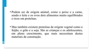 • Podem ser de origem animal, como o peixe e a carne,
sendo o leite e os ovos dois alimentos muito equilibrados
e ricos em proteínas.
• Mas também existem proteínas de origem vegetal como o
feijão, o grão e a soja. São as crianças e os adolescentes,
em pleno crescimento, que mais necessitam destes
materiais de construção.
 