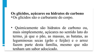 Os glícidos, açúcares ou hidratos de carbono
•Os glícidos são o carburante do corpo.
• Quimicamente são hidratos de carbono ou,
mais simplesmente, açúcares no sentido lato do
termo, já que o pão, as massas, as batatas, as
leguminosas secas (grão e feijão) e o arroz
fazem parte desta família, mesmo que não
tenham um sabor adocicado.
 