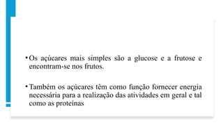 • Os açúcares mais simples são a glucose e a frutose e
encontram-se nos frutos.
• Também os açúcares têm como função fornecer energia
necessária para a realização das atividades em geral e tal
como as proteínas
 