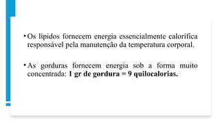 • Os lípidos fornecem energia essencialmente calorífica
responsável pela manutenção da temperatura corporal.
• As gorduras fornecem energia sob a forma muito
concentrada: 1 gr de gordura = 9 quilocalorias.
 