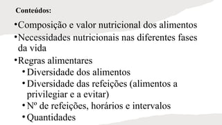Conteúdos:
•Composição e valor nutricional dos alimentos
•Necessidades nutricionais nas diferentes fases
da vida
•Regras alimentares
• Diversidade dos alimentos
• Diversidade das refeições (alimentos a
privilegiar e a evitar)
• Nº de refeições, horários e intervalos
• Quantidades
 