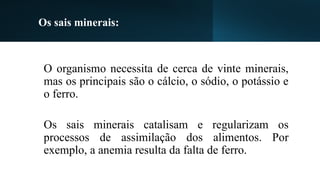 Os sais minerais:
•O organismo necessita de cerca de vinte minerais,
mas os principais são o cálcio, o sódio, o potássio e
o ferro.
•Os sais minerais catalisam e regularizam os
processos de assimilação dos alimentos. Por
exemplo, a anemia resulta da falta de ferro.
 