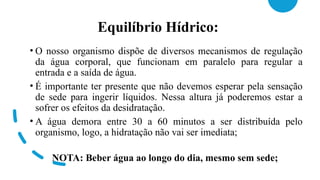 Equilíbrio Hídrico:
• O nosso organismo dispõe de diversos mecanismos de regulação
da água corporal, que funcionam em paralelo para regular a
entrada e a saída de água.
• É importante ter presente que não devemos esperar pela sensação
de sede para ingerir líquidos. Nessa altura já poderemos estar a
sofrer os efeitos da desidratação.
• A água demora entre 30 a 60 minutos a ser distribuída pelo
organismo, logo, a hidratação não vai ser imediata;
NOTA: Beber água ao longo do dia, mesmo sem sede;
 