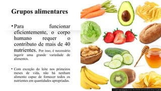 Grupos alimentares
•Para funcionar
eficientemente, o corpo
humano requer o
contributo de mais de 40
nutrientes. Por isso, é necessário
ingerir uma grande variedade de
alimentos.
• Com exceção do leite nos primeiros
meses de vida, não há nenhum
alimento capaz de fornecer todos os
nutrientes em quantidades apropriadas.
A imagem Esta Fotografia de Autor Desconhecido está licenciada ao abrigo da CC BY-NC
 