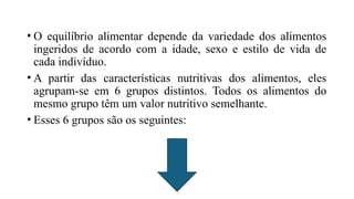 • O equilíbrio alimentar depende da variedade dos alimentos
ingeridos de acordo com a idade, sexo e estilo de vida de
cada indivíduo.
• A partir das características nutritivas dos alimentos, eles
agrupam-se em 6 grupos distintos. Todos os alimentos do
mesmo grupo têm um valor nutritivo semelhante.
• Esses 6 grupos são os seguintes:
 
