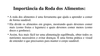 Importância da Roda dos Alimentos:
• A roda dos alimentos é uma ferramenta que ajuda a aprender a comer
de forma saudável.
• Ela divide os alimentos em grupos, mostrando quais devemos comer
mais (como frutas e legumes) e quais devemos comer menos (como
doces e gorduras).
• Assim, fica mais fácil ter uma alimentação equilibrada, obter todos os
nutrientes necessários e evitar doenças. É uma forma prática e visual
de entender o que precisamos para manter o corpo saudável.
 