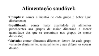 Alimentação saudável:
• Completa: comer alimentos de cada grupo e beber água
diariamente;
• Equilibrada: comer maior quantidade de alimentos
pertencentes aos grupos de maior dimensão e menor
quantidade dos que se encontram nos grupos de menor
dimensão;
• Variada: comer alimentos diferentes dentro de cada grupo
variando diariamente, semanalmente e nas diferentes épocas
do ano.
 