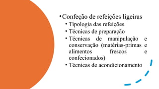 •Confeção de refeições ligeiras
• Tipologia das refeições
• Técnicas de preparação
• Técnicas de manipulação e
conservação (matérias-primas e
alimentos frescos e
confecionados)
• Técnicas de acondicionamento
 