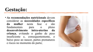 Gestação:
• As recomendações nutricionais devem
considerar as necessidades específicas
da mulher nesta fase e são
fundamentais para o pleno
desenvolvimento intra-uterino da
criança, evitando o ganho de peso
insuficiente e, consequentemente, o
baixo peso ao nascer, partos prematuros
e riscos no momento do parto;
 
