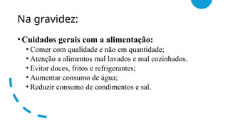 Na gravidez:
•Cuidados gerais com a alimentação:
• Comer com qualidade e não em quantidade;
• Atenção a alimentos mal lavados e mal cozinhados.
• Evitar doces, fritos e refrigerantes;
• Aumentar consumo de água;
• Reduzir consumo de condimentos e sal.
 