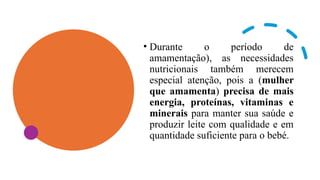 • Durante o período de
amamentação), as necessidades
nutricionais também merecem
especial atenção, pois a (mulher
que amamenta) precisa de mais
energia, proteínas, vitaminas e
minerais para manter sua saúde e
produzir leite com qualidade e em
quantidade suficiente para o bebé.
 