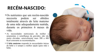 RECÉM-NASCIDO:
• Os nutrientes que um recém-nascido
necessita podem ser obtidos
totalmente através do leite materno
de uma mãe adequadamente nutrida,
durante os primeiros 6 meses de
vida.
• As necessidades nutricionais da mulher a
amamentar, à semelhança da gravidez, não são
muito elevadas: sensivelmente mais 300 a 400
Kcal consoante as recomendações.
• O leite materno responde às necessidades únicas
do bebé e é sempre a melhor opção (para mãe e
bebé;
 