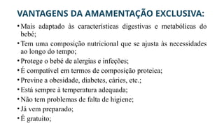 VANTAGENS DA AMAMENTAÇÃO EXCLUSIVA:
•Mais adaptado às características digestivas e metabólicas do
bebé;
•Tem uma composição nutricional que se ajusta às necessidades
ao longo do tempo;
•Protege o bebé de alergias e infeções;
•É compatível em termos de composição proteica;
•Previne a obesidade, diabetes, cáries, etc.;
•Está sempre à temperatura adequada;
•Não tem problemas de falta de higiene;
•Já vem preparado;
•É gratuito;
 