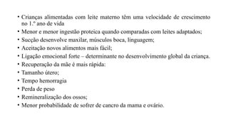 • Crianças alimentadas com leite materno têm uma velocidade de crescimento
no 1.º ano de vida
• Menor e menor ingestão proteica quando comparadas com leites adaptados;
• Sucção desenvolve maxilar, músculos boca, linguagem;
• Aceitação novos alimentos mais fácil;
• Ligação emocional forte – determinante no desenvolvimento global da criança.
• Recuperação da mãe é mais rápida:
• Tamanho útero;
• Tempo hemorragia
• Perda de peso
• Remineralização dos ossos;
• Menor probabilidade de sofrer de cancro da mama e ovário.
 