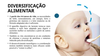 DIVERSIFICAÇÃO
ALIMENTAR
• A partir dos 4-6 meses de vida, as necessidades
do bebé, nomeadamente, em energia, ferro e
proteínas são maiores e o leite (materno ou de
fórmula adaptada) não é suficiente.
• O aparelho digestivo do lactente torna-se mais
maduro e mais bem adaptado para digerir e
assimilar melhor os nutrientes a partir de outros
alimentos.
• Também os rins encontram-se já em condições
de eliminar o excesso de proteínas e minerais
induzido pela diversificação.
• O desenvolvimento neurológico e a coordenação
motora também tornam-se mais eficazes sendo
possível o “comer à colher”.
 
