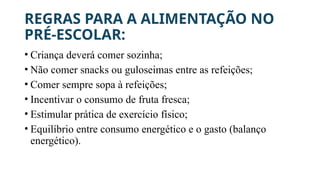 REGRAS PARA A ALIMENTAÇÃO NO
PRÉ-ESCOLAR:
• Criança deverá comer sozinha;
• Não comer snacks ou guloseimas entre as refeições;
• Comer sempre sopa à refeições;
• Incentivar o consumo de fruta fresca;
• Estimular prática de exercício físico;
• Equilíbrio entre consumo energético e o gasto (balanço
energético).
 