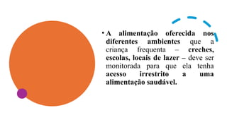 • A alimentação oferecida nos
diferentes ambientes que a
criança frequenta – creches,
escolas, locais de lazer – deve ser
monitorada para que ela tenha
acesso irrestrito a uma
alimentação saudável.
 