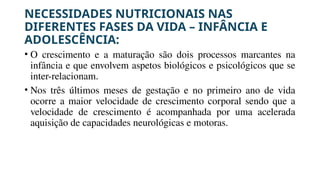 NECESSIDADES NUTRICIONAIS NAS
DIFERENTES FASES DA VIDA – INFÂNCIA E
ADOLESCÊNCIA:
• O crescimento e a maturação são dois processos marcantes na
infância e que envolvem aspetos biológicos e psicológicos que se
inter-relacionam.
• Nos três últimos meses de gestação e no primeiro ano de vida
ocorre a maior velocidade de crescimento corporal sendo que a
velocidade de crescimento é acompanhada por uma acelerada
aquisição de capacidades neurológicas e motoras.
 