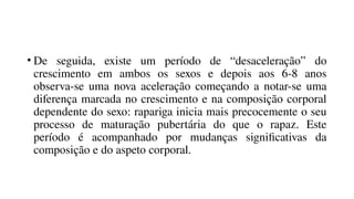 • De seguida, existe um período de “desaceleração” do
crescimento em ambos os sexos e depois aos 6-8 anos
observa-se uma nova aceleração começando a notar-se uma
diferença marcada no crescimento e na composição corporal
dependente do sexo: rapariga inicia mais precocemente o seu
processo de maturação pubertária do que o rapaz. Este
período é acompanhado por mudanças significativas da
composição e do aspeto corporal.
 