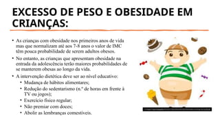 EXCESSO DE PESO E OBESIDADE EM
CRIANÇAS:
• As crianças com obesidade nos primeiros anos de vida
mas que normalizam até aos 7-8 anos o valor de IMC
têm pouca probabilidade de serem adultos obesos.
• No entanto, as crianças que apresentam obesidade na
entrada da adolescência terão maiores probabilidades de
se manterem obesas ao longo da vida.
• A intervenção dietética deve ser ao nível educativo:
• Mudança de hábitos alimentares;
• Redução do sedentarismo (n.º de horas em frente à
TV ou jogos);
• Exercício físico regular;
• Não premiar com doces;
• Abolir as lembranças comestíveis.
A imagem Esta Fotografia de Autor Desconhecido está licenciada ao abrigo da CC BY-SA
 
