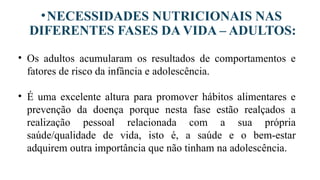 •NECESSIDADES NUTRICIONAIS NAS
DIFERENTES FASES DA VIDA – ADULTOS:
• Os adultos acumularam os resultados de comportamentos e
fatores de risco da infância e adolescência.
• É uma excelente altura para promover hábitos alimentares e
prevenção da doença porque nesta fase estão realçados a
realização pessoal relacionada com a sua própria
saúde/qualidade de vida, isto é, a saúde e o bem-estar
adquirem outra importância que não tinham na adolescência.
 
