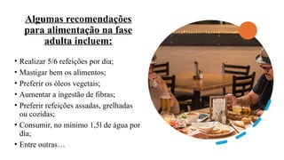 Algumas recomendações
para alimentação na fase
adulta incluem:
• Realizar 5/6 refeições por dia;
• Mastigar bem os alimentos;
• Preferir os óleos vegetais;
• Aumentar a ingestão de fibras;
• Preferir refeições assadas, grelhadas
ou cozidas;
• Consumir, no mínimo 1,5l de água por
dia;
• Entre outras…
 