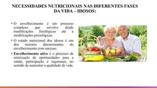 NECESSIDADES NUTRICIONAIS NAS DIFERENTES FASES
DA VIDA – IDOSOS:
• O envelhecimento é um processo
complexo que envolve desde
modificações fisiológicas até a
modificações psicológicas.
• O estado nutricional dos idosos é um
dos maiores determinantes do
envelhecimento com sucesso.
• Envelhecimento ativo é o processo de
otimização de oportunidades para a
saúde, participação e segurança, no
sentido de aumentar a qualidade de vida.
 
