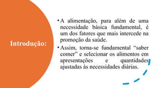 Introdução:
•A alimentação, para além de uma
necessidade básica fundamental, é
um dos fatores que mais intercede na
promoção da saúde.
•Assim, torna-se fundamental “saber
comer” e selecionar os alimentos em
apresentações e quantidades
ajustadas às necessidades diárias.
 